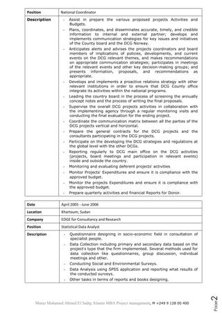 Mutaz Mohamed Ahmed El Sadig Alamin MBA Project management, M +249 9 128 00 400
Page2
Position National Coordinator
Description - Assist in prepare the various proposed projects Activities and
Budgets.
- Plans, coordinates, and disseminates accurate, timely, and credible
information to internal and external partner; develops and
implements communication strategies for key issues and initiatives
of the County board and the DCG Norway.
- Anticipates alerts and advises the projects coordinators and board
members of implications of policies, developments, and current
events on the DCG relevant themes, and makes recommendations
on appropriate communication strategies; participates in meetings
of the relevant events and other key decision-making groups; and
presents information, proposals, and recommendations as
appropriate.
- Develops and implements a proactive relations strategy with other
relevant institutions in order to ensure that DCG County office
integrate its activities within the national programs.
- Leading the country board in the process of screening the annually
concept notes and the process of writing the final proposals.
- Supervise the overall DCG projects activities in collaboration with
the implementing agency through a regular monitoring visits and
conducting the final evaluation for the ending project.
- Coordinate the communication matrix between all the parties of the
DCG projects vertical and horizontal.
- Prepare the general contracts for the DCG projects and the
consultants participating in the DCG projects.
- Participate on the developing the DCG strategies and regulations at
the global level with the other DCGs.
- Reporting regularly to DCG main office on the DCG activities
(projects, board meetings and participation in relevant events)
inside and outside the country.
- Monitoring and evaluating deferent projects’ activities
- Monitor Projects’ Expenditures and ensure it is compliance with the
approved budget.
- Monitor the projects Expenditures and ensure it is compliance with
the approved budget.
- Prepare quarterly activities and financial Reports for Donor.
Date April 2005 - June 2006
Location Khartoum, Sudan
Company EDGE for Consultancy and Research
Position Statistical Data Analyst
Description - Questionnaire designing in socio-economic field in consultation of
specialist people.
- Data Collection including primary and secondary data based on the
project’s type that the firm implemented. Several methods used for
data collection like questionnaires, group discussion, individual
meetings and other.
- Conducting Social and Environmental Surveys.
- Data Analysis using SPSS application and reporting what results of
the conducted surveys.
- Other tasks in terms of reports and books designing.
 