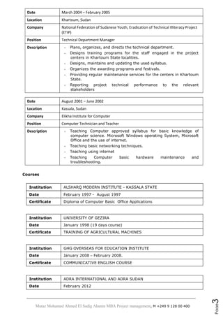 Mutaz Mohamed Ahmed El Sadig Alamin MBA Project management, M +249 9 128 00 400
Page3
Date March 2004 – February 2005
Location Khartoum, Sudan
Company National Federation of Sudanese Youth, Eradication of Technical Illiteracy Project
(ETIP)
Position Technical Department Manager
Description - Plans, organizes, and directs the technical department.
- Designs training programs for the staff engaged in the project
centers in Khartoum State localities.
- Designs, maintains and updating the used syllabus.
- Organizes the awarding programs and festivals.
- Providing regular maintenance services for the centers in Khartoum
State.
- Reporting project technical performance to the relevant
stakeholders
Date August 2001 – June 2002
Location Kassala, Sudan
Company Elikha Institute for Computer
Position Computer Technician and Teacher
Description - Teaching Computer approved syllabus for basic knowledge of
computer science. Microsoft Windows operating System, Microsoft
Office and the use of internet.
- Teaching basic networking techniques.
- Teaching using internet
- Teaching Computer basic hardware maintenance and
troubleshooting.
Courses
Institution ALSHARQ MODERN INSTITUTE – KASSALA STATE
Date February 1997 - August 1997
Certificate Diploma of Computer Basic Office Applications
Institution UNIVERSITY OF GEZIRA
Date January 1998 (19 days course)
Certificate TRAINING OF AGRICULTURAL MACHINES
Institution GHG OVERSEAS FOR EDUCATION INSTITUTE
Date January 2008 – February 2008.
Certificate COMMUNICATIVE ENGLISH COURSE
Institution ADRA INTERNATIONAL AND ADRA SUDAN
Date February 2012
 