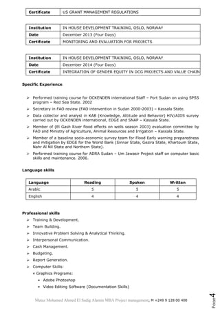 Mutaz Mohamed Ahmed El Sadig Alamin MBA Project management, M +249 9 128 00 400
Page4
Certificate US GRANT MANAGEMENT REGULATIONS
Institution IN HOUSE DEVELOPMENT TRAINING, OSLO, NORWAY
Date December 2013 (Four Days)
Certificate MONITORING AND EVALUATION FOR PROJECTS
Institution IN HOUSE DEVELOPMENT TRAINING, OSLO, NORWAY
Date December 2014 (Four Days)
Certificate INTEGRATION OF GENDER EQUITY IN DCG PROJECTS AND VALUE CHAIN
Specific Experience
 Performed training course for OCKENDEN international Staff – Port Sudan on using SPSS
program – Red Sea State. 2002
 Secretary in FAO review (FAO intervention in Sudan 2000-2003) – Kassala State.
 Data collector and analyst in KAB (Knowledge, Attitude and Behavior) HIV/AIDS survey
carried out by OCKENDEN international, EDGE and SNAP – Kassala State.
 Member of (El Gash River flood effects on wells season 2003) evaluation committee by
FAO and Ministry of Agriculture, Animal Resources and Irrigation – Kassala State.
 Member of a baseline socio-economic survey team for Flood Early warning preparedness
and mitigation by EDGE for the World Bank (Sinnar State, Gezira State, Khartoum State,
Nahr Al Nil State and Northern State).
 Performed training course for ADRA Sudan – Um Jawasir Project staff on computer basic
skills and maintenance. 2006.
Language skills
Language Reading Spoken Written
Arabic 5 5 5
English 4 4 4
Professional skills
 Training & Development.
 Team Building.
 Innovative Problem Solving & Analytical Thinking.
 Interpersonal Communication.
 Cash Management.
 Budgeting.
 Report Generation.
 Computer Skills:
¤ Graphics Programs:
• Adobe Photoshop
• Video Editing Software (Documentation Skills)
 