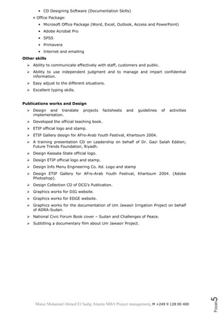 Mutaz Mohamed Ahmed El Sadig Alamin MBA Project management, M +249 9 128 00 400
Page5
• CD Designing Software (Documentation Skills)
¤ Office Package:
• Microsoft Office Package (Word, Excel, Outlook, Access and PowerPoint)
• Adobe Acrobat Pro
• SPSS
• Primavera
• Internet and emailing
Other skills
 Ability to communicate effectively with staff, customers and public.
 Ability to use independent judgment and to manage and impart confidential
information.
 Easy adjust to the different situations.
 Excellent typing skills.
Publications works and Design
 Design and translate projects factsheets and guidelines of activities
implementation.
 Developed the official teaching book.
 ETIP official logo and stamp.
 ETIP Gallery design for AFro-Arab Youth Festival, Khartoum 2004.
 A training presentation CD on Leadership on behalf of Dr. Gazi Salah Eddien;
Future Trends Foundation, Riyadh.
 Design Kassala State official logo.
 Design ETIP official logo and stamp.
 Design Info Menu Engineering Co. ltd. Logo and stamp
 Design ETIP Gallery for AFro-Arab Youth Festival, Khartoum 2004. (Adobe
Photoshop).
 Design Collection CD of DCG’s Publication.
 Graphics works for DIG website.
 Graphics works for EDGE website.
 Graphics works for the documentation of Um Jawasir Irrigation Project on behalf
of ADRA-Sudan.
 National Civic Forum Book cover – Sudan and Challenges of Peace.
 Subtitling a documentary film about Um Jawasir Project.
 