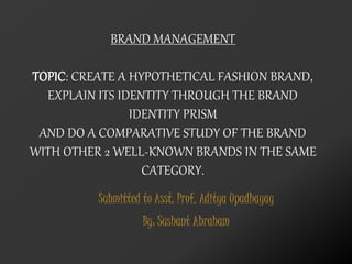 Submitted to Asst. Prof. Aditya Upadhayay
By: Sushant Abraham
BRAND MANAGEMENT
TOPIC: CREATE A HYPOTHETICAL FASHION BRAND,
EXPLAIN ITS IDENTITY THROUGH THE BRAND
IDENTITY PRISM
AND DO A COMPARATIVE STUDY OF THE BRAND
WITH OTHER 2 WELL-KNOWN BRANDS IN THE SAME
CATEGORY.
 