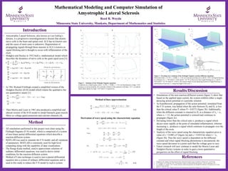 Reed R. Woyda
Minnesota State University, Mankato, Department of Mathematics and Statistics
Mathematical Modeling and Computer Simulation of
Amyotrophic Lateral Sclerosis
Introduction
References
1. Fitzhugh R. 1961. Impulses and physiological states in theoretical models of nerve membranes. Biophysical J. 1(6):445-466.
2. G. W. Griffiths, W. W. Schiesser. 2012. Traveling Wave Analysis of Partial Differential Equations., Elsevier, Burlington, MA.
3. A. L. Hodgkin, A. F. Huxley. 1952. Currents carried by sodium and potassium ions through the membrane of the giant axon of Loligo.
4. J. Physiol. 116(4):449-472
4. Morris, C., Lecar, H., 1981. Voltage oscillations in the barnacle giant muscle fiber. Biophysical J. 35(1):193-213
Results/Discussion
Method
• All simulations performed in this project were done using the
Fitzhugh-Nagumo (F-N) model, which is comprised of a system
of non-linear partial differential equations which describe a
reaction-diffusion system.
• MATLAB was used to simulate the F-N model, and all variations
of parameters. MATLAB is commonly used for high-level
computing along with the capability of data visualization.
• The Runge-Kutta method, used to approximate solutions of
ordinary differential equations, was used to derive initial
conditions for the reaction-diffusion system.
• Method of Lines technique is used to turn a partial differential
equation into a system of ordinary differential equations and is
used in this study to reduce the F-N model to such a system.
• Amyotrophic Lateral Sclerosis, also known as Lou Gehrig’s
disease, is a progressive neurodegenerative disease that attacks
nerve cells in the brain and spinal cord. ALS has no known cure
and the cause of most cases is unknown. Degeneration of
propagating signals through these neurons in ALS is known as
signal blocking and is thought to occur with inflammation of the
axon.
• Hodgkin and Huxley in 1952 built a mathematical model which
describes the dynamics of nerve cells in the giant squid axon [3].
• In 1961 Richard FitzHugh created a simplified version of the
Hodgkin-Huxley (H-H) model which retains the qualitative but
not quantitative nature [1].
• Then Morris and Lecar in 1981 also produced a simplified and
altered version of the H-H model to model barnacle giant muscle
fibers as voltage-gated potassium and calcium channels [4].
Figure 1 – Solutions of the Fitzhugh-Nagumo equations.
Conditions are a Hopf regime with a = 0.139, ɛ = 0.008, ɤ = 2.54. (a) Perturbations of Iapp = 0.07
produces an action potential. (b) A periodic solution of the equations with Iapp = 0.15. (c) and (d)
depict phase planes for Iapp = 0.07 and 0.15 respectively
Figure 2 Traveling wave solutions of the Fitzhugh-Nagumo reaction-diffusion equations.
Performed with a = 0.139, ɛ = 0.008, ɤ = 2.54. (a) Constant traveling wave with D = 0.03. (b) Signal blocking
at a distance of x1 = 150 with D1 = 0.03 and D2 = D1 *P. (c) Recovery from signal blockage at x2, with D1 =
0.03 and D2 = D1 *P, where P = 0.0372. (d) Cartoon image of axon depicting location of signal blocking, x1,
and location of recovery, x2, along the length of the axon, x.
a b
c
d
x1
x
x2
(1.2)
Method of lines approximation
Derivation of wave speed using the characteristic equation
• Simulations of the non-reaction-diffusion system (figure 1) show that
based on the applied input current, the system exhibits either a single
decaying action potential or a periodic solution.
• As hypothesized, propagation of the action potential, simulated from
the F-N system, was halted when the ratio between D2 and D1 is less
than the critical value P, where P = 0.0372 (figure 2b). Additionally,
when the diffusion constant is returned to D1 at a distance of x2 < xc,
where xc = 12, the action potential is restored and continues to
propagate (figure 2c).
• Deviating lower than the critical ratio xc produces a signal which
decays more rapidly at the point of simulated inflammation, whereas
increasing xc produces a signal which continues to propagate over the
length of the axon.
• Analysis of the wave speed using the characteristic equation gives a
value of c = 0.088 x/t2 (figure 2a) and c = 0.054 for when x > x2
(figure 2b). Thus the wave speed is dependent on the diffusion
constant and when signal blocking phenomena is encountered, the
wave speed decreases to a point such that the voltage goes to zero.
• Future research will now continue to model the Morris-Lecar and
Hodgkin-Huxley systems in order to gain a more quantitative
perspective on the effect of signal blocking.
a b
c d
(1.1)
 