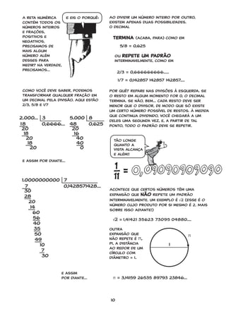 10
A reta numérica
contém todos os
números inteiros
e frações,
positivos e
negativos.
Precisamos de
mais algum
número além
desses para
medir? Na verdade,
precisamos...
Como você deve saber, podemos
transformar qualquer fração em
um decimal pela divisão. Aqui estão
2/3, 5/8 e 1/7
Ao dividir um número inteiro por outro,
existem apenas duas possibilidades.
O decimal
ou repete um padrão
interminavelmente, como em
Acontece que certos números têm uma
expansão que não REPETE UM PADRão
interminavelmente. Um exemplo é √2 (Esse é o
número cujo produto por si mesmo é 2. Mais
sobre isso adiante!)
e assim
por diante...
2.000...  3
18 		 0,6666...
 20
  18
  20
  18
  20
e assim por diante...
5/8 = 0,625
2/3 = 0,666666666.....
1/7 = 0,142857 142857 142857....
Por quê? Repare nas divisões à esquerda. Se
o resto em algum momento for 0, o decimal
termina. Se não, bem... cada resto deve ser
menor que o divisor, de modo que só existe
um certo número possível de restos. À medida
que continua dividindo, você chegará a um
deles uma segunda vez, e, a partir de tal
ponto, todo o padrão deve se repetir.
√2 = 1,41421 35623 73095 04880....
π = 3,14159 26535 89793 23846...
termina (acaba, para) como em
Outra
expansão que
não repete é π,
pi, a distância
ao redor de um
círculo com
diâmetro = 1.
1
π
E eis o porquê:
Tão longe
quanto a
vista alcança
e além!!
5.000  8
48 	 0,625
 20
  16
  40
  40
  0
1.0000000000  7
7 					0,1428571428...
 30
 28
  20
  14
  60
   56
   40
    35
  50
    49
    10
    7
    30
GONICK_CTP.indd 10 11/8/17 11:55 PM
 