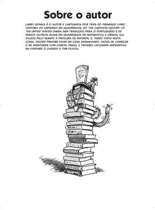 Sobre o autor
Larry Gonick é o autor e cartunista por trás do premiado livro
História do universo em quadrinhos, do The cartoon history of
the United States (ainda sem tradução para o português) e de
vários outros guias em quadrinhos De matemática e ciência. Ele
viajou pelo mundo à procura de material e, tendo visto muita
coisa, agora prefere ficar em casa desenhando. Antes de começar
a se aventurar com caneta, pincel e tinteiro, lecionava matemática
em Harvard. É casado e tem filhos.
GONICK_CTP_blucher.indd 234 10/11/2017 15:16:51
 