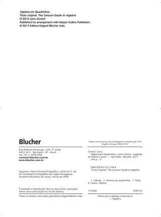 Álgebra em Quadrinhos
Título original: The Cartoon Guide to Algebra
© 2015 Larry Gonick
Published by arrangement with Harper Collins Publishers
© 2017 Editora Edgard Blücher Ltda.
Todos os direitos reservados pela Editora Edgard Blücher Ltda. Índice para catálogo sistemático:
1. Álgebra
É proibida a reprodução total ou parcial por quaisquer
meios sem autorização escrita da editora.
Rua Pedroso Alvarenga, 1245, 4o
andar
04531-012 – São Paulo – SP – Brasil
Tel.: 55 11 3078-5366
contato@blucher.com.br
www.blucher.com.br
Segundo o Novo Acordo Ortográfico, conforme 5. ed.
do Vocabulário Ortográfico da Língua Portuguesa,
Academia Brasileira de Letras, março de 2009.
Gonick, Larry
	 Álgebra em Quadrinhos / Larry Gonick ; tradução
de Helena Castro. –– São Paulo : Blucher, 2017. 	
240 p. : il.	
ISBN 978-85-212-1148-8	
Título original: The Cartoon Guide to Algebra	  
1. Cálculo 2. História em quadrinhos I. Título.
II. Castro, Helena.
17-0508 CDD 512
Dados Internacionais de Catalogação na Publicação (CIP)
Angélica Ilacqua CRB-8/7057
GONICK_CTP_blucher.indd 4 10/11/2017 16:09:16
 