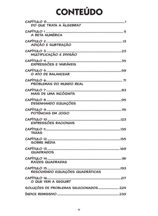 v
CONTEÚDO
Capítulo 0.................................................................................... 1
	 Do que trata a álgebra?
Capítulo 1........................................................................................ 5
	 A reta numérica
capítulo 2...................................................................................... 13
	 Adição e subtração
capítulo 3.....................................................................................23
	 Multiplicação e divisão
capítulo 4.....................................................................................35
	 Expressões e variáveis
capítulo 5.....................................................................................59
	 O ato de balancear
capítulo 6...................................................................................... 71
	 Problemas do mundo real
capítulo 7.....................................................................................83
	 Mais de uma incógnita
capítulo 8.....................................................................................95
	 Desenhando equações
capítulo 9..................................................................................... 115
	 Potências em jogo
capítulo 10...................................................................................123
	 Expressões racionais
capítulo 11.....................................................................................135
	 Taxas
capítulo 12...................................................................................155
	 Sobre média
capítulo 13.................................................................................. 169
	 Quadrados
capítulo 14.................................................................................... 181
	 Raízes quadradas
capítulo 15...................................................................................193
	 Resolvendo equações quadráticas
capítulo 16...................................................................................217
	 O que vem a seguir?
Soluções de problemas selecionados........................ 224
Índice remissivo...................................................................... 230
GONICK_CTP.indd 5 11/8/17 11:54 PM
 