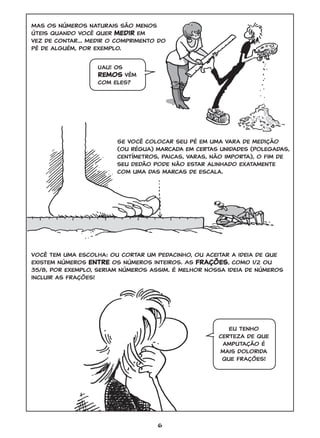 6
Mas os números naturais são menos
úteis quando você quer medir em
vez de contar... Medir o comprimento do
pé de alguém, por exemplo.
Se você colocar seu pé em uma vara de medição
(ou régua) marcada em certas unidades (polegadas,
centímetros, paicas, varas, não importa), o fim de
seu dedão pode não estar alinhado exatamente
com uma das marcas de escala.
Você tem uma escolha: ou cortar um pedacinho, ou aceitar a ideia de que
existem números entre os números inteiros. As frações, como 1/2 ou
35/8, por exemplo, seriam números assim. É melhor nossa ideia de números
incluir as frações!
Eu tenho
certeza de que
amputação é
mais dolorida
que frações!
Uau! Os
remos vêm
com eles?
GONICK_CTP.indd 6 11/8/17 11:54 PM
 