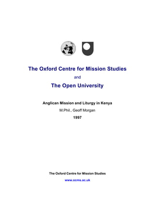 The Oxford Centre for Mission Studies
and
The Open University
Anglican Mission and Liturgy in Kenya
M.Phil., Geoff Morgan
1997
The Oxford Centre for Mission Studies
www.ocms.ac.uk
 