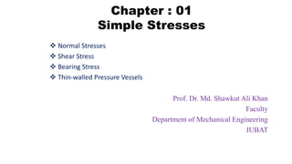 Chapter : 01
Simple Stresses
 Normal Stresses
 Shear Stress
 Bearing Stress
 Thin-walled Pressure Vessels
Prof. Dr. Md. Shawkut Ali Khan
Faculty
Department of Mechanical Engineering
IUBAT
 