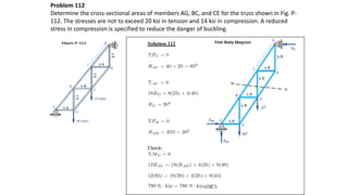 Problem 112
Determine the cross-sectional areas of members AG, BC, and CE for the truss shown in Fig. P-
112. The stresses are not to exceed 20 ksi in tension and 14 ksi in compression. A reduced
stress in compression is specified to reduce the danger of buckling.
 