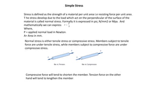 Simple Stress
Stress is defined as the strength of a material per unit area i.e resisting force per unit area.
T he stress develop due to the load which act on the perpendicular of the surface of the
material is called normal stress. Formally it is expressed in psi, N/mm2 or Mpa. And
mathematically we can express
Where,
P = applied normal load in Newton.
A= Area in mm.
Normal stress is either tensile stress or compressive stress. Members subject to tensile
force are under tensile stress, while members subject to compressive force are under
compressive stress.
Compressive force will tend to shorten the member. Tension force on the other
hand will tend to lengthen the member.
 