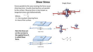 A
F
A
P


ave

Single Shear
Shear Stress
Forces parallel to the area resisting the force cause
shearing stress. Usually shearing force act parallel
to the surface. Shearing force is also known as
tangential stress and mathematically
Where,
V = the resultant shearing force
A= Area of the surface.
Here the force act
on the nut due to
the applied force P,
is called Shear
force.
 