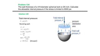 Problem 134
The wall thickness of a 4-ft-diameter spherical tank is 5/6 inch. Calculate
the allowable internal pressure if the stress is limited to 8000 psi.
Solution 134
Total internal pressure:
Resisting wall:
(Answer)
 