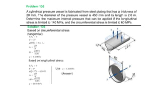 A cylindrical pressure vessel is fabricated from steel plating that has a thickness of
20 mm. The diameter of the pressure vessel is 450 mm and its length is 2.0 m.
Determine the maximum internal pressure that can be applied if the longitudinal
stress is limited to 140 MPa, and the circumferential stress is limited to 60 MPa.
Solution 136
Based on circumferential stress
(tangential):
Based on longitudinal stress:
Use
(Answer)
Problem 136
 