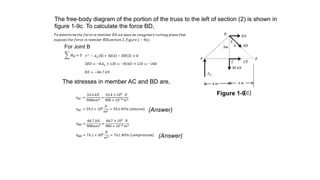 The free-body diagram of the portion of the truss to the left of section (2) is shown in
figure 1-9c. To calculate the force BD,
The stresses in member AC and BD are,
(Answer)
(Answer)
(c)
Figure 1-9
For Joint B
 