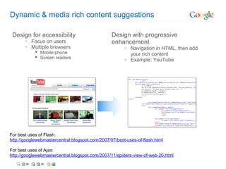 Dynamic & media rich content suggestions

 Design for accessibility                        Design with progressive
       o   Focus on users                        enhancement
       o   Multiple browsers                           o Navigation in HTML, then add
             Mobile phone                               your rich content
             Screen readers                           o Example: YouTube




For best uses of Flash:
http://googlewebmastercentral.blogspot.com/2007/07/best-uses-of-flash.html

For best uses of Ajax:
http://googlewebmastercentral.blogspot.com/2007/11/spiders-view-of-web-20.html
 