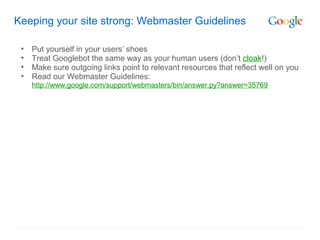 Keeping your site strong: Webmaster Guidelines

 •   Put yourself in your users’ shoes
 •   Treat Googlebot the same way as your human users (don’t cloak!)
 •   Make sure outgoing links point to relevant resources that reflect well on you
 •   Read our Webmaster Guidelines:
     http://www.google.com/support/webmasters/bin/answer.py?answer=35769
 