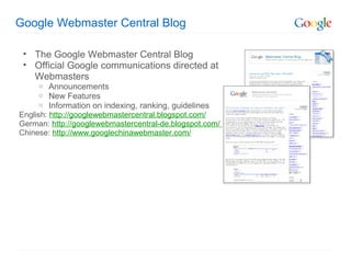 Google Webmaster Central Blog

 • The Google Webmaster Central Blog
 • Official Google communications directed at
   Webmasters
     o   Announcements
     o   New Features
     o   Information on indexing, ranking, guidelines
English: http://googlewebmastercentral.blogspot.com/
German: http://googlewebmastercentral-de.blogspot.com/
Chinese: http://www.googlechinawebmaster.com/
 