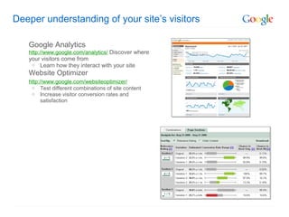 Deeper understanding of your site’s visitors

   Google Analytics
   http://www.google.com/analytics/ Discover where
   your visitors come from
    o Learn how they interact with your site
   Website Optimizer
   http://www.google.com/websiteoptimizer/
    o Test different combinations of site content
    o Increase visitor conversion rates and
         satisfaction
 