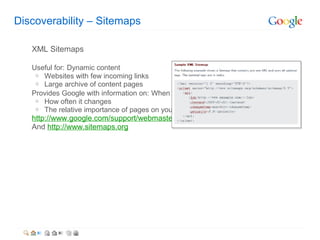 Discoverability – Sitemaps

   XML Sitemaps

   Useful for: Dynamic content
    o Websites with few incoming links
    o Large archive of content pages
   Provides Google with information on: When the site was last updated
    o How often it changes
    o The relative importance of pages on your site
   http://www.google.com/support/webmasters/bin/answer.py?answer=40318
   And http://www.sitemaps.org
 