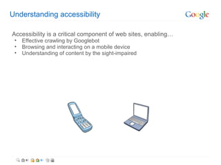 Understanding accessibility

Accessibility is a critical component of web sites, enabling…
 •   Effective crawling by Googlebot
 •   Browsing and interacting on a mobile device
 •   Understanding of content by the sight-impaired
 