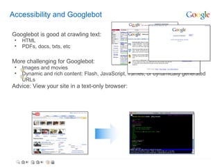 Accessibility and Googlebot

Googlebot is good at crawling text:
 •   HTML
 •   PDFs, docs, txts, etc

More challenging for Googlebot:
 •   Images and movies
 •   Dynamic and rich content: Flash, JavaScript, frames, or dynamically generated
     URLs
Advice: View your site in a text-only browser:
 