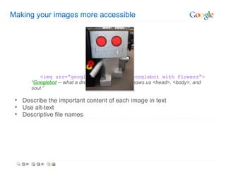 Making your images more accessible




          <img src=“googlebot.jpg” alt=“googlebot with flowers”>
      “Googlebot -- what a dreamboat. It's like he knows us <head>, <body>, and
      soul.”

 • Describe the important content of each image in text
 • Use alt-text
 • Descriptive file names
 