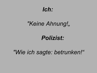 Ich:   "Keine Ahnung!„        Polizist:  "Wie ich sagte: betrunken!“ 