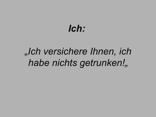 Ich:   „Ich versichere Ihnen, ich habe nichts getrunken!„ 