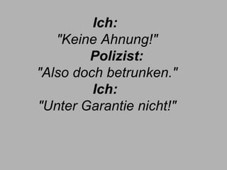 Ich:  "Keine Ahnung!"        Polizist:  "Also doch betrunken." Ich:  "Unter Garantie nicht!" 