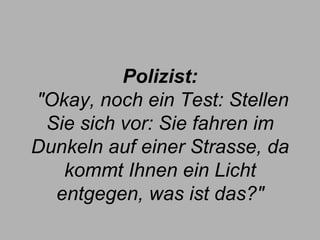 Polizist:  "Okay, noch ein Test: Stellen Sie sich vor: Sie fahren im Dunkeln auf einer Strasse, da kommt Ihnen ein Licht entgegen, was ist das?" 