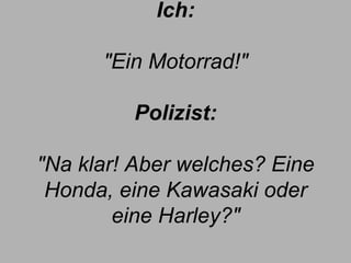 Ich:   "Ein Motorrad!" Polizist: "Na klar! Aber welches? Eine Honda, eine Kawasaki oder eine Harley?" 