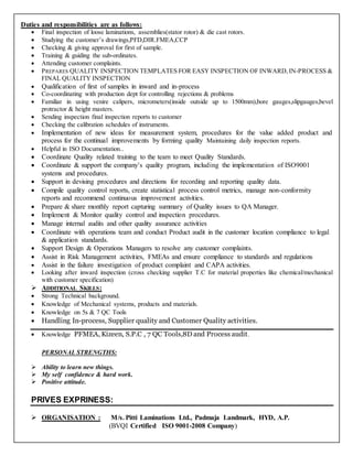 Duties and responsibilities are as follows:
 Final inspection of loose laminations, assemblies(stator rotor) & die cast rotors.
 Studying the customer’s drawings,PFD,DIR.FMEA,CCP
 Checking & giving approval for first of sample.
 Training & guiding the sub-ordinates.
 Attending customer complaints.
 PREPARES QUALITY INSPECTION TEMPLATES FOR EASY INSPECTION OF INWARD, IN-PROCESS &
FINAL QUALITY INSPECTION
 Qualification of first of samples in inward and in-process
 Co-coordinating with production dept for controlling rejections & problems
 Familiar in using venire calipers, micrometers(inside outside up to 1500mm),bore gauges,slipgauges,bevel
protractor & height masters.
 Sending inspection final inspection reports to customer
 Checking the calibration schedules of instruments.
 Implementation of new ideas for measurement system, procedures for the value added product and
process for the continual improvements by forming quality Maintaining daily inspection reports.
 Helpful in ISO Documentation..
 Coordinate Quality related training to the team to meet Quality Standards.
 Coordinate & support the company’s quality program, including the implementation of ISO9001
systems and procedures.
 Support in devising procedures and directions for recording and reporting quality data.
 Compile quality control reports, create statistical process control metrics, manage non-conformity
reports and recommend continuous improvement activities.
 Prepare & share monthly report capturing summary of Quality issues to QA Manager.
 Implement & Monitor quality control and inspection procedures.
 Manage internal audits and other quality assurance activities
 Coordinate with operations team and conduct Product audit in the customer location compliance to legal
& application standards.
 Support Design & Operations Managers to resolve any customer complaints.
 Assist in Risk Management activities, FMEAs and ensure compliance to standards and regulations
 Assist in the failure investigation of product complaint and CAPA activities.
 Looking after inward inspection (cross checking supplier T.C for material properties like chemical/mechanical
with customer specification)
 ADDITIONAL SKILLS:
 Strong Technical background.
 Knowledge of Mechanical systems, products and materials.
 Knowledge on 5s & 7 QC Tools
 Handling In-process, Supplier quality and Customer Quality activities.
 Knowledge PFMEA, Kizeen, S.P.C , 7 QC Tools,8D and Process audit.
PERSONAL STRENGTHS:
 Ability to learn new things.
 My self confidence & hard work.
 Positive attitude.
PRIVES EXPRINESS:
 ORGANISATION : M/s. Pitti Laminations Ltd., Padmaja Landmark, HYD, A.P.
(BVQI Certified ISO 9001-2008 Company)
 