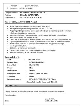 Position: - QUALITY JR.ENGINEER.
 Experience: - OCT 2010 to JAN 2015
Company Name: - HYDERABAD CYLINDERS Pvt Ltd.
Position: - QUALITY SUPERWISER.
Experience: - AUGUST 2008 to SEP 2010
Role in HYDERABAD CYLINDERS Pvt Ltd.
 whole knowledge on sheet metal and fabrication work.
 Having knowledge in welding machines like MIG, TIG etc
 Preparing and implementing action plans effectively to maximize overall equipment
efficiency of production machines.
 Maintaining Different Type of machines. Like DEEPDRAW,SHEARING, PUNCHING etc.
 Maintaining furnace and painting section.
 Conducting different type of tests on cylinders like bursting, hydraulic and pneumatic etc
 Explaining about the product as well as product cycle to the client as per the requirement.
 Distribution of work load to operators in order to achieve daily production target.
 knowledge on 5S system.
 Utilization of manpower accurately.
 Prepare daily production, reporting to the production manager.
 Maintain the quality as per customer standard.
Personal details
Name : E.BRAHMAIAH
Father’s Name : E. MALAKONDIAH
Date of Birth : 05 AUG 1990
Gender : Male
Martial Status : Married
Languages Known : English, Telugu and Hindi.
Nationality : Indian
Permanent Address : H-No: 1-45, PEDDASHAPUR Village,
shamshabad Mandal Ranga reedy Dist, A.P
I hereby assure that all the above-mentioned details are correct to the best of my knowledge.
Place: Bangalore
yours faithfully
Date: (E.BRAHMAIAH)
DECLARATION
 