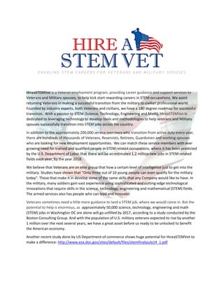 ENABLING STEM CAREERS FOR VETERANS AND MILITARY SPOUSES
HireaSTEMVet is a Veteran employment program, providing career guidance and support services to
Veterans and Military spouses, to help kick start rewarding careers in STEM occupations. We assist
returning Veterans in making a successful transition from the military to civilian professional world.
Founded by industry experts, both Veterans and civilians, we have a 180 degree roadmap for successful
transition. With a passion to STEM (Science, Technology, Engineering and Math), HireaSTEMVet is
dedicated to leveraging technology to develop tools and methodologies to help veterans and Military
spouses successfully transition into STEM jobs across the country.
In addition to the approximately 200,000 service members who transition from active duty every year,
there are hundreds of thousands of Veterans, Reservists, Retirees, Guardsmen and working spouses
who are looking for new employment opportunities. We can match these service members with ever
growing need for trained and qualified people in STEM related occupations, where it has been predicted
by the U.S. Department of Labor that there will be an estimated 1.2 million new jobs in STEM-related
fields each year, by the year 2018.
We believe that Veterans are an elite group that how a certain level of intelligence just to get into the
military. Studies have shown that ”Only three out of 10 young people can even qualify for the military
today". Those that make it in develop some of the same skills that any Company would like to have. In
the military, many soldiers gain vast experience using sophisticated and cutting-edge technological
innovations that require skills in the science, technology, engineering and mathematical (STEM) fields.
The armed services also has people who can lead and innovate.
Veterans sometimes need a little more guidance to land a STEM job, where we would come in. But the
potential to help is enormous, as approximately 50,000 science, technology, engineering and math
(STEM) jobs in Washington DC are alone will go unfilled by 2017, according to a study conducted by the
Boston Consulting Group. And with the population of U.S. military veterans expected to rise by another
1 million over the next several years, we have a great asset before us ready to be unlocked to benefit
the American economy.
Another recent study done by US Department of commerce shows huge potential for HireaSTEMVet to
make a difference- http://www.esa.doc.gov/sites/default/files/stemfinalyjuly14_1.pdf
 