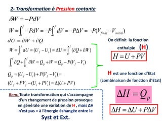 2- Transformation à Pression contante
PdV
W 


)
( initial
final
f
i
f
i
V
V
P
V
P
dV
P
PdV
W 








 

Q
W
dU 



)
(
)
(
)
(
i
f
p
p
f
i
f
i
f
i
i
f
f
i
V
V
P
Q
W
Q
W
Q
W
Q
U
U
U
dU
W





















)
(
)
(
(
)
(
)
(
PV
U
PV
U
PV
U
V
V
P
U
U
Q
i
i
f
f
i
f
i
f
p











On définit la fonction
enthalpie (H)
PV
U
H 

H est une fonction d’Etat
(combinaison de fonction d’Etat)
p
Q
H 

Rem: Toute transformation qui s’accompagne
d’un changement de pression provoque
en générale une variation de H , mais ∆H
n’est pas = à l’énergie échangée entre le
Syst et Ext.
V
P
U
H 




 