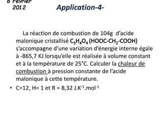 La réaction de combustion de 104g d’acide
malonique cristallisé
s’accompagne d’une variation d’énergie interne égale
à -865,7 KJ lorsqu’elle est réalisée à volume constant
et à la température de 25°C. Calculer la chaleur de
combustion à pression constante de l’acide
malonique à cette température.
• C=12, H= 1 et R = 8,32 J.K-1.mol-1
Application-4-
6 Février
2012
 