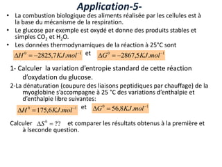• La combustion biologique des aliments réalisée par les cellules est à
la base du mécanisme de la respiration.
• Le glucose par exemple est oxydé et donne des produits stables et
simples CO2 et H2O.
• Les données thermodynamiques de la réaction à 25°C sont
et
Application-5-
1
0
.
7
,
2825 


 mol
KJ
H 1
0
.
5
,
2867 


 mol
KJ
G
1- Calculer la variation d’entropie standard de cette réaction
d’oxydation du glucose.
2-La dénaturation (coupure des liaisons peptidiques par chauffage) de la
myoglobine s’accompagne à 25 °C des variations d’enthalpie et
d’enthalpie libre suivantes:
et
Calculer et comparer les résultats obtenus à la première et
à lseconde question.
1
0
.
6
,
175 

 mol
KJ
H
1
0
.
8
,
56 

 mol
KJ
G
??
0

S
 