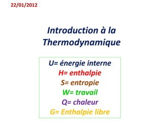 Introduction à la
Thermodynamique
22/01/2012
U= énergie interne
H= enthalpie
S= entropie
W= travail
Q= chaleur
G= Enthalpie libre
 