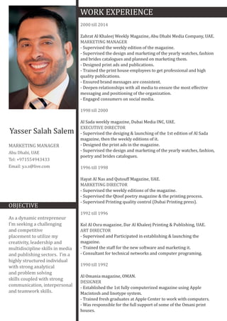 Yasser Salah Salem
MARKETING MANAGER
Abu Dhabi, UAE
Tel: +971554943433
Email: y.s.s@live.com
OBJECTIVE
As a dynamic entrepreneur
I’m seeking a challenging
and competitive
placement to utilize my
creativity, leadership and
multidiscipline skills in media
and publishing sectors. I’m a
highly structured individual
with strong analytical
and problem solving
skills coupled with strong
communication, interpersonal
and teamwork skills.
WORK EXPERIENCE
2000 till 2014
Zahrat Al Khaleej Weekly Magazine, Abu Dhabi Media Company, UAE.
MARKETING MANAGER
- Supervised the weekly edition of the magazine.
- Supervised the design and marketing of the yearly watches, fashion
and brides catalogues and planned on marketing them.
- Designed print ads and publications.
- Trained the print house employees to get professional and high
quality publications.
- Ensured brand messages are consistent.
- Deepen relationships with all media to ensure the most effective
messaging and positioning of the organization.
- Engaged consumers on social media.
1998 till 2000
Al Sada weekly magazine, Dubai Media INC, UAE.
EXECUTIVE DIRECTOR
- Supervised the desiging & launching of the 1st edition of Al Sada
magazine, then the weekly editions of it.
- Designed the print ads in the magazine.
- Supervised the design and marketing of the yearly watches, fashion,
poetry and brides catalogues.
1996 till 1998
Hayat Al Nas and Qutouff Magazine, UAE.
MARKETING DIRECTOR
- Supervised the weekly editions of the magazine.
- Supervised the Qtoof poetry magazine & the printing process.
- Supervised Printing quality control (Dubai Printing press).
1992 till 1996
Kol Al Osra magazine, Dar Al Khaleej Printing & Publishing, UAE.
ART DIRECTOR
- Supervised and Participated in establishing & launching the
magazine.
- Trained the staff for the new software and marketing it.
- Consultant for technical networks and computer programing.
1990 till 1992
Al Omania magazine, OMAN.
DESIGNER
- Established the 1st fully computerized magazine using Apple
Macintosh and linotype system.
- Trained fresh graduates at Apple Center to work with computers.
- Was responsible for the full support of some of the Omani print
houses.
 