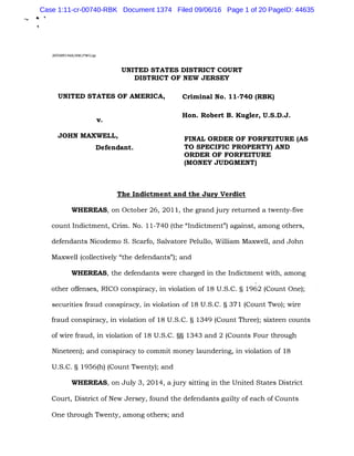 .. .
2005ROl468/HW/PWG/gr
UNITED STATES DISTRICT COURT
DISTRICT OF NEW JERSEY
UNITED STATES OF AMERICA,
v.
JOHN MAXWELL,
Defendant.
Criminal No. 11-740 (RBK)
Hon. Robert B. Kugler, U.S.D.J.
FINAL ORDER OF FORFEITURE (AS
TO SPECIFIC PROPERTY) AND
ORDER OF FORFEITURE
(MONEY JUDGMENT)
The Indictment and the Jury Verdict
WHEREAS, on October 26, 2011, the grand jury returned a twenty-five
count Indictment, Crim. No. 11-740 (the "Indictment") against, among others,
defendants Nicodemo S. Scarfo, Salvatore Pelullo, William Maxwell, and John
Maxwell (collectively "the defendants"); and
WHEREAS, the defendants were charged in the Indictment with, among
other offenses, RICO conspiracy, in violation of 18 U.S.C. § 1962 (Count One);
securities fraud conspiracy, in violation of 18 U.S.C. § 371 (Count Two); wire
fraud conspiracy, in violation of 18 U.S.C. § 1349 (Count Three); sixteen counts
of wire fraud, in violation of 18 U.S.C. §§ 1343 and 2 (Counts Four through
Nineteen); and conspiracy to commit money laundering, in violation of 18
U.S.C. § 1956(h) (Count Twenty); and
WHEREAS, on July 3, 2014, a jury sitting in the United States District
Court, District of New Jersey, found the defendants guilty of each of Counts
One through Twenty, among others; and
Case 1:11-cr-00740-RBK Document 1374 Filed 09/06/16 Page 1 of 20 PageID: 44635
 