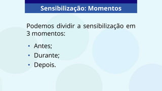 Sensibilização: Momentos
Podemos dividir a sensibilização em
3 momentos:
• Antes;
• Durante;
• Depois.
 