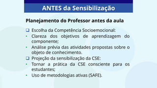 ANTES da Sensibilização
 Escolha da Competência Socioemocional:
• Clareza dos objetivos de aprendizagem do
componente;
• Análise prévia das atividades propostas sobre o
objeto de conhecimento.
 Projeção da sensibilização da CSE:
• Tornar a prática da CSE consciente para os
estudantes;
• Uso de metodologias ativas (SAFE).
Planejamento do Professor antes da aula
 