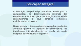 Educação Integral
A educação integral exige um olhar amplo para a
complexidade do desenvolvimento integrado dos
estudantes e, também, para sua atuação na sociedade
contemporânea e seus cenários complexos,
multifacetados e incertos.
Nesse sentido, o desenvolvimento pleno dos estudantes
acontece quando os aspectos socioemocionais são
trabalhados intencionalmente na escola, de modo
integrado às competências cognitivas.
 