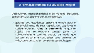 A Formação Humana e a Educação Integral
• garante aos estudantes espaço e tempo para o
desenvolvimento de suas capacidades cognitivas e
socioemocionais rumo à autonomia enquanto
sujeito que se relaciona consigo (com sua
subjetividade) e com os outros, de modo que
possam elaborar e concretizar seus projetos de
vida, como pessoas em constante aprendizagem.
Desenvolver, intencionalmente e de maneira articulada,
competências socioemocionais e cognitivas:
 