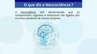 O que diz a Neurociência ?
A neurociência tem demonstrado que os
componentes cognitivo e emocional são ligados por
circuitos cerebrais de nossas sinapses.
 