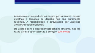 A maneira como conduzimos nossos pensamentos, nossas
escolhas e tomadas de decisão não são puramente
racionais. A racionalidade é atravessada por aspectos
afetivos e socioemocionais.
De acordo com a neurocientista Janaína Brizante, não há
razão para se opor cognição e emoção. (Dinâmica)
 