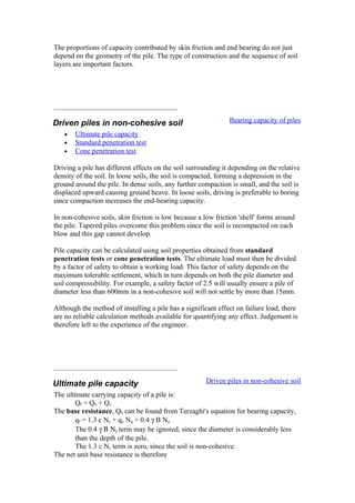 The proportions of capacity contributed by skin friction and end bearing do not just
depend on the geometry of the pile. The type of construction and the sequence of soil
layers are important factors.
Driven piles in non-cohesive soil Bearing capacity of piles
• Ultimate pile capacity
• Standard penetration test
• Cone penetration test
Driving a pile has different effects on the soil surrounding it depending on the relative
density of the soil. In loose soils, the soil is compacted, forming a depression in the
ground around the pile. In dense soils, any further compaction is small, and the soil is
displaced upward causing ground heave. In loose soils, driving is preferable to boring
since compaction increases the end-bearing capacity.
In non-cohesive soils, skin friction is low because a low friction 'shell' forms around
the pile. Tapered piles overcome this problem since the soil is recompacted on each
blow and this gap cannot develop.
Pile capacity can be calculated using soil properties obtained from standard
penetration tests or cone penetration tests. The ultimate load must then be divided
by a factor of safety to obtain a working load. This factor of safety depends on the
maximum tolerable settlement, which in turn depends on both the pile diameter and
soil compressibility. For example, a safety factor of 2.5 will usually ensure a pile of
diameter less than 600mm in a non-cohesive soil will not settle by more than 15mm.
Although the method of installing a pile has a significant effect on failure load, there
are no reliable calculation methods available for quantifying any effect. Judgement is
therefore left to the experience of the engineer.
Ultimate pile capacity Driven piles in non-cohesive soil
The ultimate carrying capacity of a pile is:
Qf = Qb + Qs
The base resistance, Qb can be found from Terzaghi's equation for bearing capacity,
qf = 1.3 c Nc + qo Nq + 0.4 γ B Nγ
The 0.4 γ Β Νγ term may be ignored, since the diameter is considerably less
than the depth of the pile.
The 1.3 c Nc term is zero, since the soil is non-cohesive.
The net unit base resistance is therefore
 