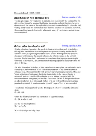 Open-ended steel 0.003 - 0.008
Bored piles in non-cohesive soil Bearing capacity of piles
The design process for bored piles in granular soils is essentially the same as that for
driven piles. It must be assumed that boring loosens the soil and therefore, however
dense the soil, the value of the angle of friction used for calculating Nq values for end
bearing and δ values for skin friction must be those assumed for loose soil. However,
if rotary drilling is carried out under a bentonite slurry φ' can be taken as that for the
undisturbed soil.
Driven piles in cohesive soil Bearing capacity of piles
Driving piles into clays alters the physical characteristics of the soil. In soft clays,
driving piles results in an increase in pore water pressure, causing a reduction in
effective stress;.a degree of ground heave also occurs. As the pore water pressure
dissipates with time and the ground subsides, the effective stress in the soil will
increase. The increase in σ'v leads to an increase in the bearing capacity of the pile
with time. In most cases, 75% of the ultimate bearing capacity is achieved within 30
days of driving.
For piles driven into stiff clays, a little consolidation takes place, the soil cracks and is
heaved up. Lateral vibration of the shaft from each blow of the hammer forms an
enlarged hole, which can then fill with groundwater or extruded porewater. This, and
'strain softening', which occurs due to the large strains in the clay as the pile is
advanced, lead to a considerable reduction in skin friction compared with the
undisturbed shear strength (su) of the clay. To account for this in design calculations
an adhesion factor, α, is introduced. Values of α can be found from empirical data
previously recorded. A maximum value (for stiff clays) of 0.45 is recommended.
The ultimate bearing capacity Qf of a driven pile in cohesive soil can be calculated
from:
Qf = Qb + Qs
where the skin friction term is a summation of layer resistances
Qs = Σ( α .su(avg) .As)
and the end bearing term is
Qb = su .Nc .Ab
Nc = 9.0 for clays and silty clays.
 