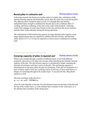 Bored piles in cohesive soil Bearing capacity of piles
Following research into bored cast-in-place piles in London clay, calculation of the
ultimate bearing capacity for bored piles can be done the same way as for driven piles.
The adhesion factor should be taken as 0.45. It is thought that only half the
undisturbed shear strength is mobilised by the pile due to the combined effect of
swelling, and hence softening, of the clay in the walls of the borehole. Softening
results from seepage of water from fissures in the clay and from the un-set concrete,
and also from 'work softening' during the boring operation.
The mobilisation of full end-bearing capacity by large-diameter piles requires much
larger displacements than are required to mobilise full skin-friction, and therefore
safety factors of 2.5 to 3.0 may be required to avoid excessive settlement at working
load.
Carrying capacity of piles in layered soil Bearing capacity of piles
When a pile extends through a number of different layers of soil with different
properties, these have to be taken into account when calculating the ultimate carrying
capacity of the pile. The skin friction capacity is calculated by simply summing the
amounts of resistance each layer exerts on the pile. The end bearing capacity is
calculated just in the layer where the pile toe terminates. If the pile toe terminates in a
layer of dense sand or stiff clay overlying a layer of soft clay or loose sand there is a
danger of it punching through to the weaker layer. To account for this, Meyerhof's
equation is used.
The base resistance at the pile toe is
qp = q2 + (q1 -q2)H / 10B but £ q1
where B is the diameter of the pile, H is the thickness between the base of the pile and
the top of the weaker layer, q2 is the ultimate base resistance in the weak layer, q1 is
the ultimate base resistance in the strong layer.
 